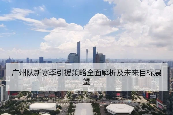 广州队新赛季引援策略全面解析及未来目标展望